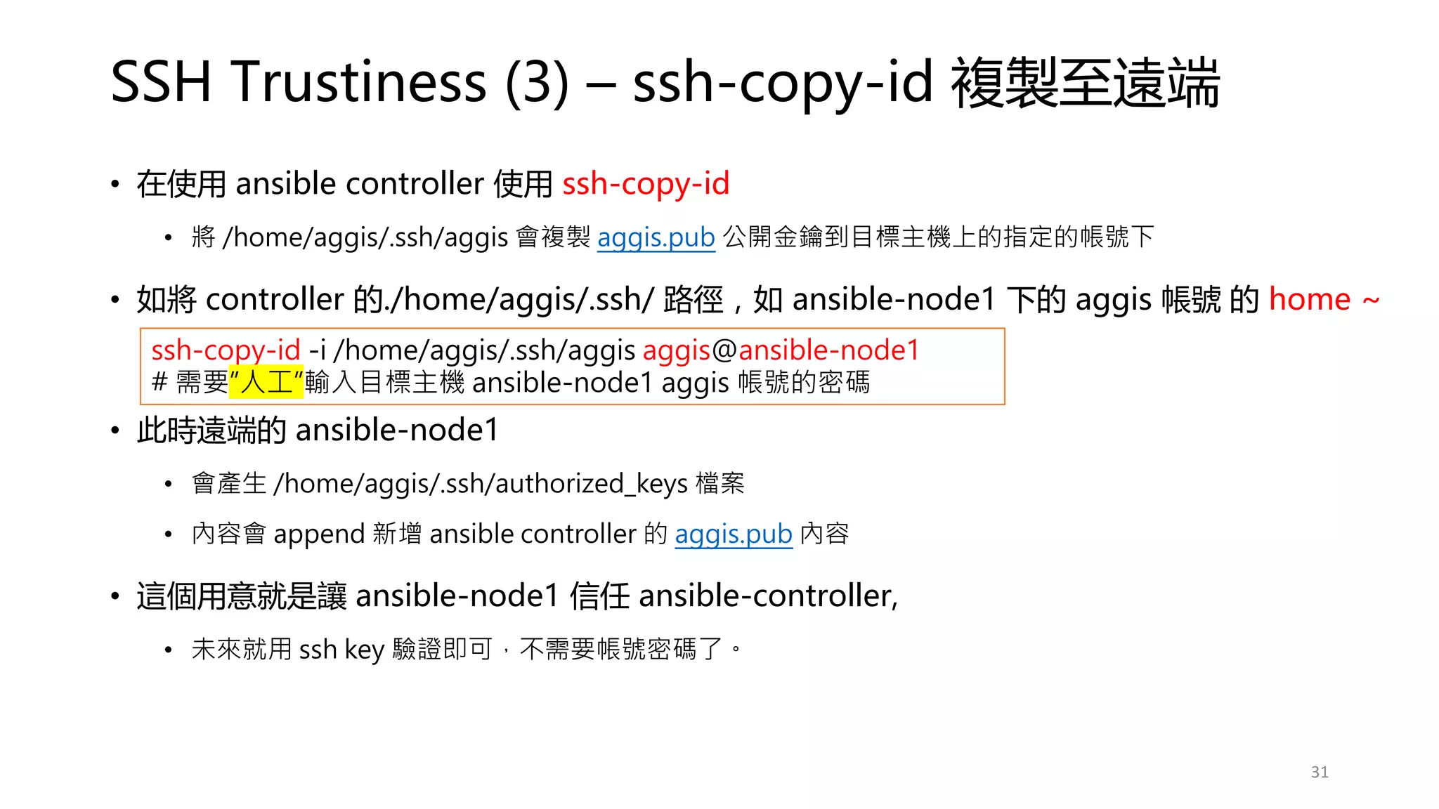 SSH Trustiness (3) – ssh-copy-id 複製至遠端
• 在使用 ansible controller 使用 ssh-copy-id
• 將 /home/aggis/.ssh/aggis 會複製 aggis.pub 公開金鑰到目標主機上的指定的帳號下
• 如將 controller 的./home/aggis/.ssh/ 路徑，如 ansible-node1 下的 aggis 帳號 的 home ~
• 此時遠端的 ansible-node1
• 會產生 /home/aggis/.ssh/authorized_keys 檔案
• 內容會 append 新增 ansible controller 的 aggis.pub 內容
• 這個用意就是讓 ansible-node1 信任 ansible-controller,
• 未來就用 ssh key 驗證即可，不需要帳號密碼了。
ssh-copy-id -i /home/aggis/.ssh/aggis aggis@ansible-node1
# 需要”人工”輸入目標主機 ansible-node1 aggis 帳號的密碼
31
 