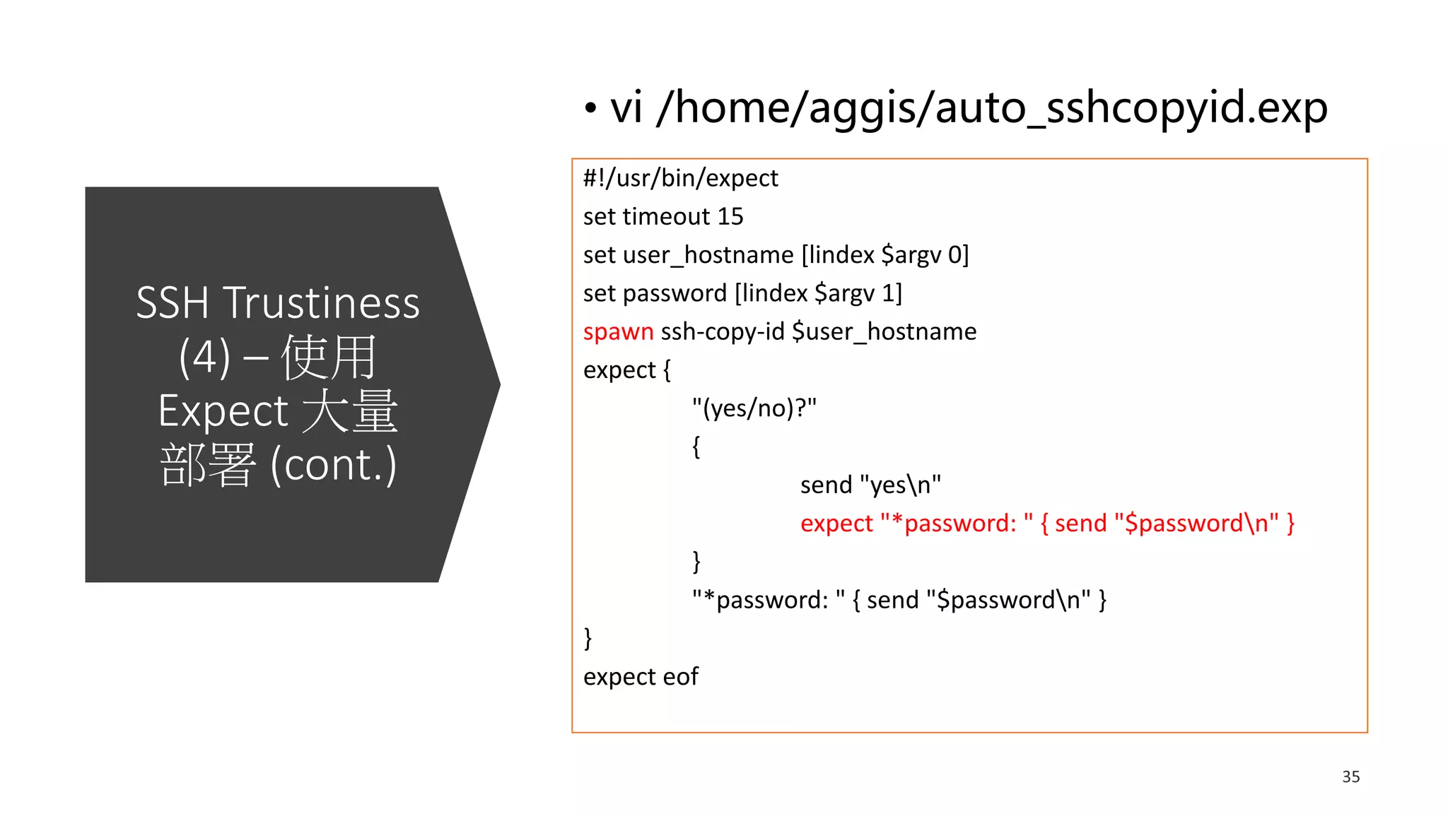 SSH Trustiness
(4) – 使用
Expect 大量
部署 (cont.)
• vi /home/aggis/auto_sshcopyid.exp
#!/usr/bin/expect
set timeout 15
set user_hostname [lindex $argv 0]
set password [lindex $argv 1]
spawn ssh-copy-id $user_hostname
expect {
"(yes/no)?"
{
send "yesn"
expect "*password: " { send "$passwordn" }
}
"*password: " { send "$passwordn" }
}
expect eof
 