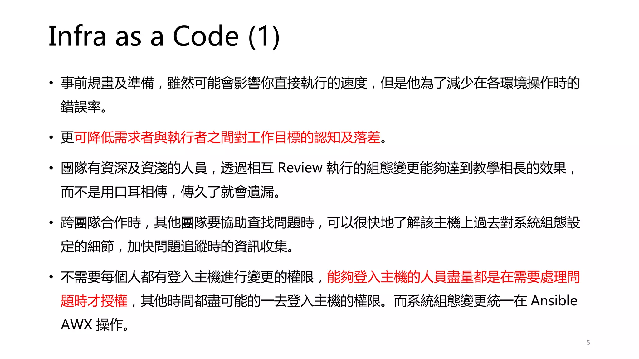 Infra as a Code (1)
• 事前規畫及準備，雖然可能會影響你直接執行的速度，但是他為了減少在各環境操作時的
錯誤率。
• 更可降低需求者與執行者之間對工作目標的認知及落差。
• 團隊有資深及資淺的人員，透過相互 Review 執行的組態變更能夠達到教學相長的效果，
而不是用口耳相傳，傳久了就會遺漏。
• 跨團隊合作時，其他團隊要協助查找問題時，可以很快地了解該主機上過去對系統組態設
定的細節，加快問題追蹤時的資訊收集。
• 不需要每個人都有登入主機進行變更的權限，能夠登入主機的人員盡量都是在需要處理問
題時才授權，其他時間都盡可能的一去登入主機的權限。而系統組態變更統一在 Ansible
AWX 操作。
5
 
