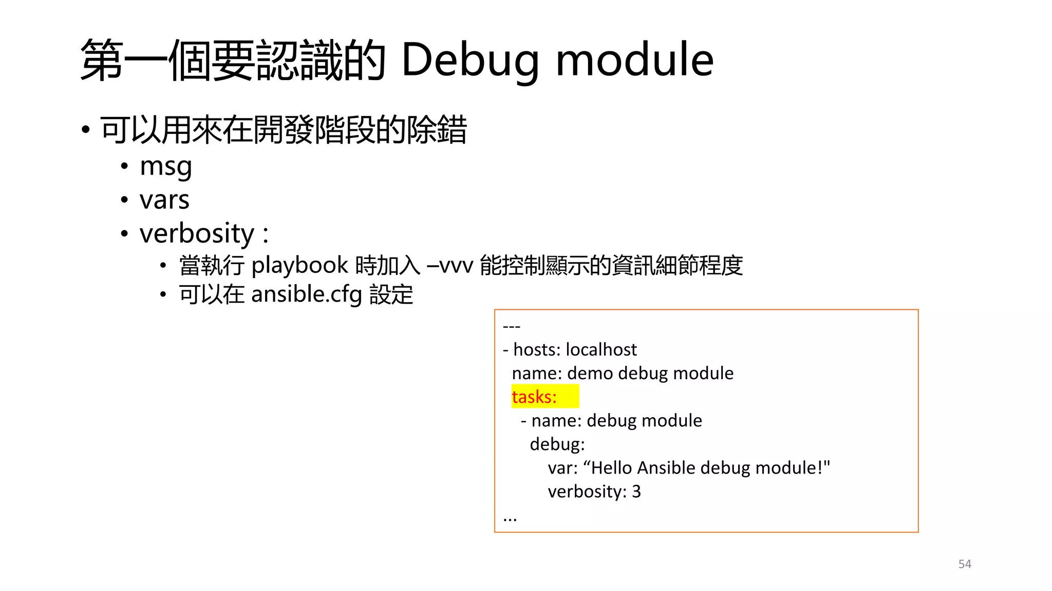 第一個要認識的 Debug module
• 可以用來在開發階段的除錯
• msg
• vars
• verbosity :
• 當執行 playbook 時加入 –vvv 能控制顯示的資訊細節程度
• 可以在 ansible.cfg 設定
---
- hosts: localhost
name: demo debug module
tasks:
- name: debug module
debug:
var: “Hello Ansible debug module!"
verbosity: 3
...
54
 