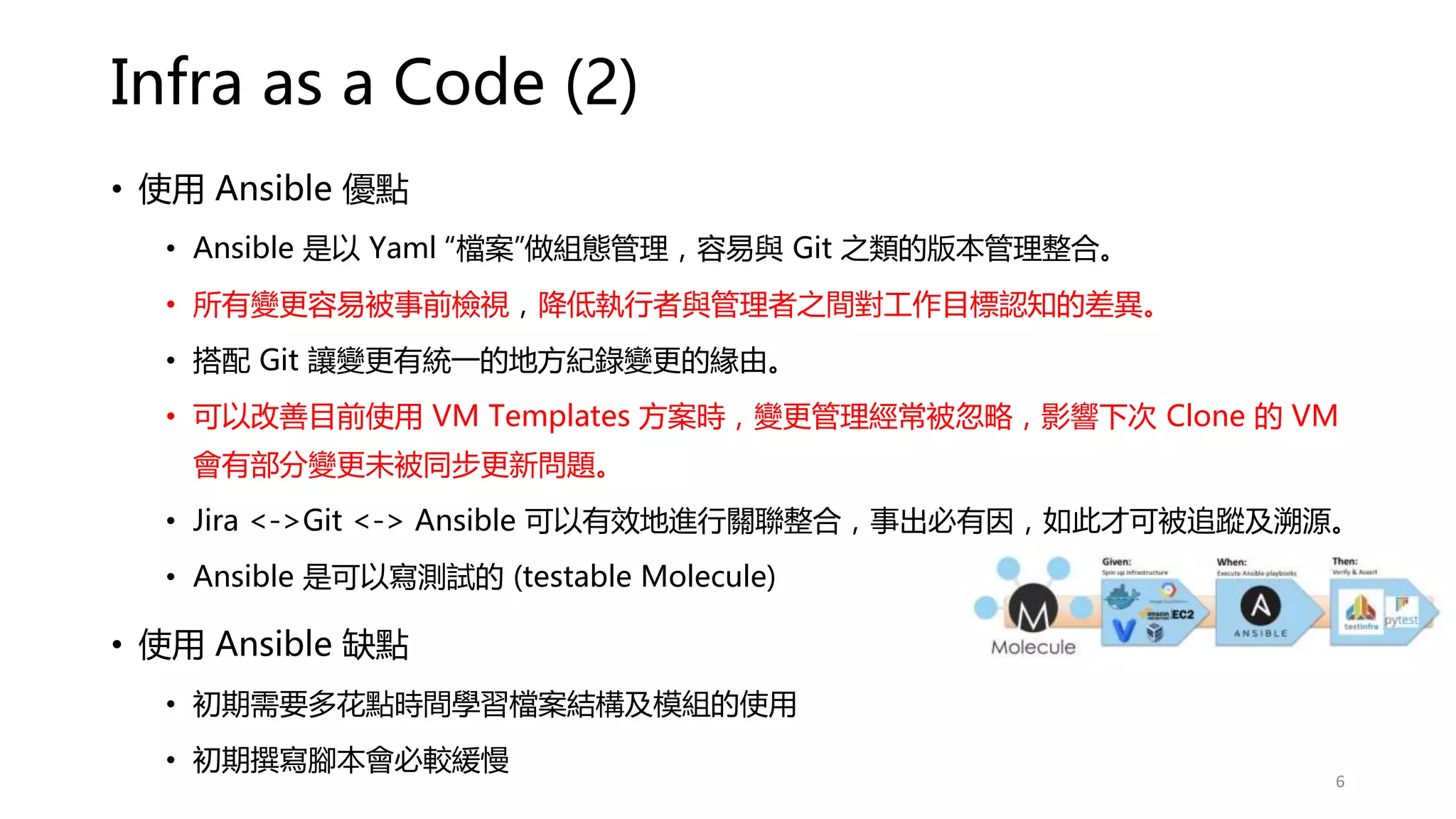 Infra as a Code (2)
• 使用 Ansible 優點
• Ansible 是以 Yaml “檔案”做組態管理，容易與 Git 之類的版本管理整合。
• 所有變更容易被事前檢視，降低執行者與管理者之間對工作目標認知的差異。
• 搭配 Git 讓變更有統一的地方紀錄變更的緣由。
• 可以改善目前使用 VM Templates 方案時，變更管理經常被忽略，影響下次 Clone 的 VM
會有部分變更未被同步更新問題。
• Jira <->Git <-> Ansible 可以有效地進行關聯整合，事出必有因，如此才可被追蹤及溯源。
• Ansible 是可以寫測試的 (testable Molecule)
• 使用 Ansible 缺點
• 初期需要多花點時間學習檔案結構及模組的使用
• 初期撰寫腳本會必較緩慢
6
 