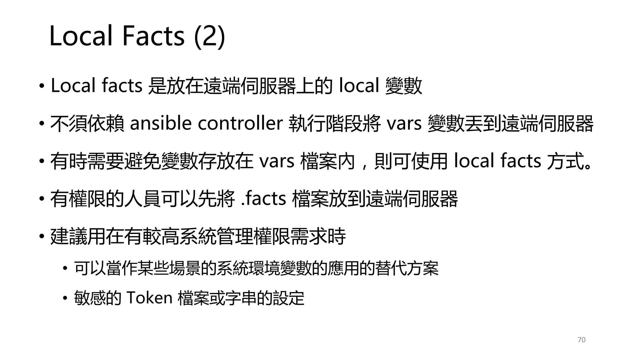 Local Facts (2)
• Local facts 是放在遠端伺服器上的 local 變數
• 不須依賴 ansible controller 執行階段將 vars 變數丟到遠端伺服器
• 有時需要避免變數存放在 vars 檔案內，則可使用 local facts 方式。
• 有權限的人員可以先將 .facts 檔案放到遠端伺服器
• 建議用在有較高系統管理權限需求時
• 可以當作某些場景的系統環境變數的應用的替代方案
• 敏感的 Token 檔案或字串的設定
70
 