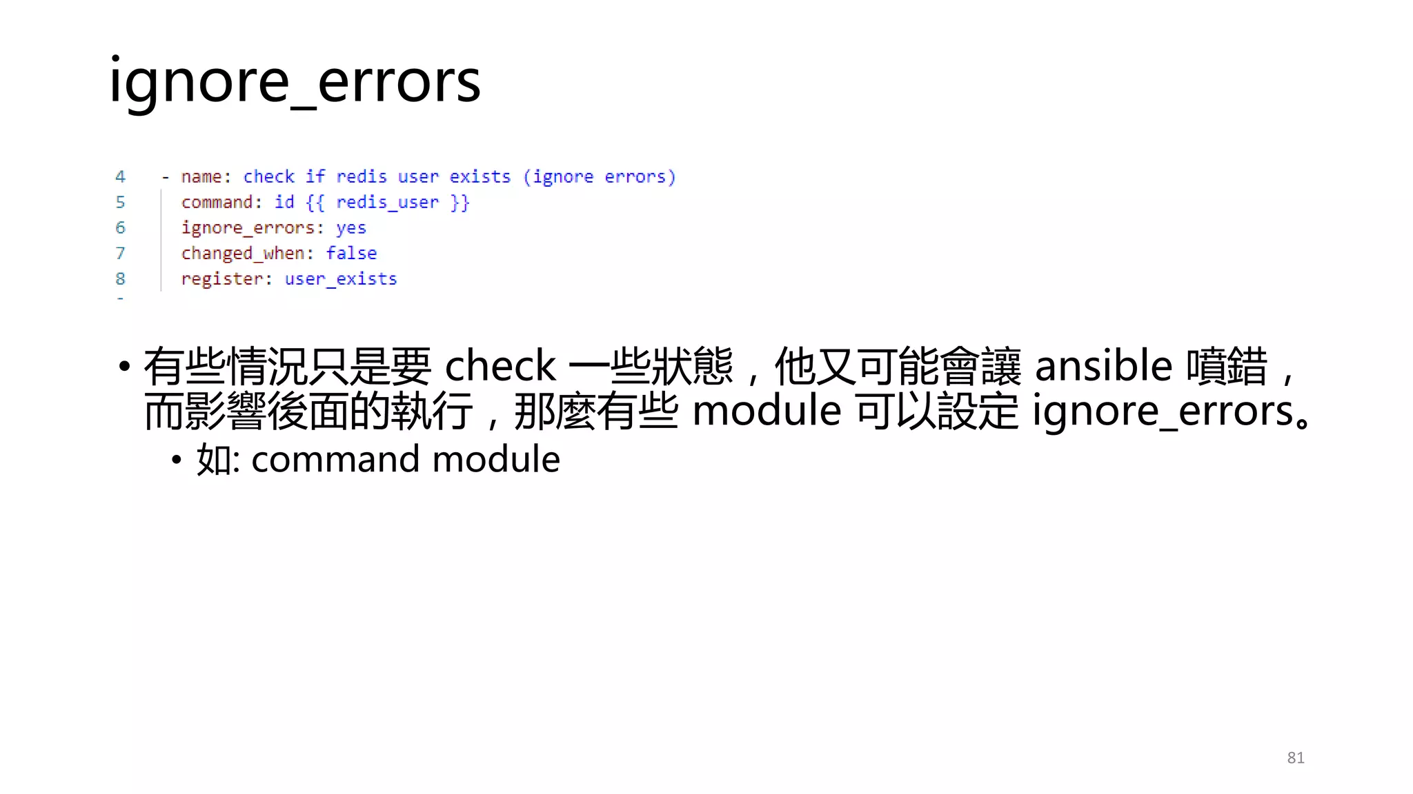 ignore_errors
• 有些情況只是要 check 一些狀態，他又可能會讓 ansible 噴錯，
而影響後面的執行，那麼有些 module 可以設定 ignore_errors。
• 如: command module
81
 