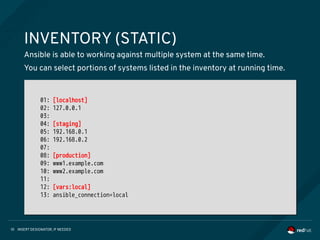 INSERT DESIGNATOR, IF NEEDED10
INVENTORY (STATIC)
Ansible is able to working against multiple system at the same time.
You can select portions of systems listed in the inventory at running time.
01: [localhost]
02: 127.0.0.1
03:
04: [staging]
05: 192.168.0.1
06: 192.168.0.2
07:
08: [production]
09: www1.example.com
10: www2.example.com
11:
12: [vars:local]
13: ansible_connection=local
01: [localhost]
02: 127.0.0.1
03:
04: [staging]
05: 192.168.0.1
06: 192.168.0.2
07:
08: [production]
09: www1.example.com
10: www2.example.com
11:
12: [vars:local]
13: ansible_connection=local
 