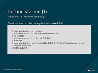 INSERT DESIGNATOR, IF NEEDED16
Getting started (1)
You can install Ansible Core easily.
$ sudo yum install epel-release
$ git clone https://github.com/ansible/ansible.git
$ cd ansible
$ git checkout -b v2.3.1.0-1 v2.3.1.0-1
$ make rpm
$ sudo yum install rpm-build/ansible-2.3.1.0-100.XXX.el7.centos.noarch.rpm
$ ansible --version
ansible 2.3.1.0
$ sudo yum install epel-release
$ git clone https://github.com/ansible/ansible.git
$ cd ansible
$ git checkout -b v2.3.1.0-1 v2.3.1.0-1
$ make rpm
$ sudo yum install rpm-build/ansible-2.3.1.0-100.XXX.el7.centos.noarch.rpm
$ ansible --version
ansible 2.3.1.0
Checkout source code from github and make RPM!:
 