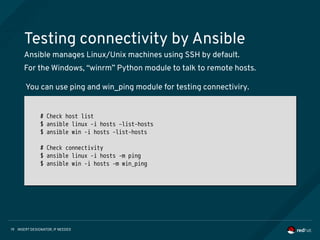 INSERT DESIGNATOR, IF NEEDED19
Testing connectivity by Ansible
Ansible manages Linux/Unix machines using SSH by default.
For the Windows, “winrm” Python module to talk to remote hosts.
# Check host list
$ ansible linux -i hosts –list-hosts
$ ansible win -i hosts –list-hosts
# Check connectivity
$ ansible linux -i hosts -m ping
$ ansible win -i hosts -m win_ping
# Check host list
$ ansible linux -i hosts –list-hosts
$ ansible win -i hosts –list-hosts
# Check connectivity
$ ansible linux -i hosts -m ping
$ ansible win -i hosts -m win_ping
You can use ping and win_ping module for testing connectiviry.
 