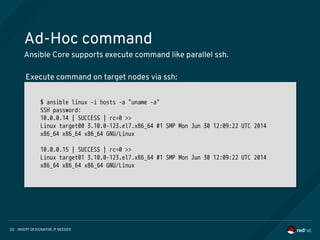 INSERT DESIGNATOR, IF NEEDED20
Ad-Hoc command
Ansible Core supports execute command like parallel ssh.
$ ansible linux -i hosts -a "uname -a"
SSH password:
10.0.0.14 | SUCCESS | rc=0 >>
Linux target00 3.10.0-123.el7.x86_64 #1 SMP Mon Jun 30 12:09:22 UTC 2014
x86_64 x86_64 x86_64 GNU/Linux
10.0.0.15 | SUCCESS | rc=0 >>
Linux target01 3.10.0-123.el7.x86_64 #1 SMP Mon Jun 30 12:09:22 UTC 2014
x86_64 x86_64 x86_64 GNU/Linux
$ ansible linux -i hosts -a "uname -a"
SSH password:
10.0.0.14 | SUCCESS | rc=0 >>
Linux target00 3.10.0-123.el7.x86_64 #1 SMP Mon Jun 30 12:09:22 UTC 2014
x86_64 x86_64 x86_64 GNU/Linux
10.0.0.15 | SUCCESS | rc=0 >>
Linux target01 3.10.0-123.el7.x86_64 #1 SMP Mon Jun 30 12:09:22 UTC 2014
x86_64 x86_64 x86_64 GNU/Linux
Execute command on target nodes via ssh:
 