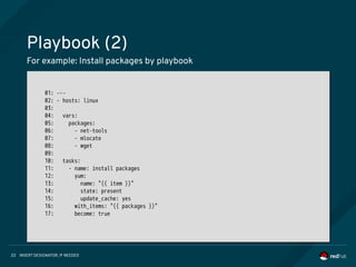 INSERT DESIGNATOR, IF NEEDED22
Playbook (2)
For example: Install packages by playbook
01: ---
02: - hosts: linux
03:
04: vars:
05: packages:
06: - net-tools
07: - mlocate
08: - wget
09:
10: tasks:
11: - name: install packages
12: yum:
13: name: "{{ item }}"
14: state: present
15: update_cache: yes
16: with_items: "{{ packages }}"
17: become: true
01: ---
02: - hosts: linux
03:
04: vars:
05: packages:
06: - net-tools
07: - mlocate
08: - wget
09:
10: tasks:
11: - name: install packages
12: yum:
13: name: "{{ item }}"
14: state: present
15: update_cache: yes
16: with_items: "{{ packages }}"
17: become: true
 