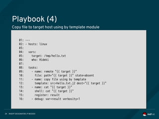 INSERT DESIGNATOR, IF NEEDED24
Playbook (4)
Copy file to target host using by template module
01: ---
02: - hosts: linux
03:
04: vars:
05: target: /tmp/hello.txt
06: who: Hideki
07:
08: tasks:
09: - name: remote "{{ target }}"
10: file: path="{{ target }}" state=absent
11: - name: copy file using by template
12: template: src=hello.txt.j2 dest="{{ target }}"
13: - name: cat "{{ target }}"
14: shell: cat "{{ target }}"
15: register: result
16: - debug: var=result verbosity=1
01: ---
02: - hosts: linux
03:
04: vars:
05: target: /tmp/hello.txt
06: who: Hideki
07:
08: tasks:
09: - name: remote "{{ target }}"
10: file: path="{{ target }}" state=absent
11: - name: copy file using by template
12: template: src=hello.txt.j2 dest="{{ target }}"
13: - name: cat "{{ target }}"
14: shell: cat "{{ target }}"
15: register: result
16: - debug: var=result verbosity=1
 