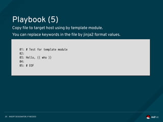INSERT DESIGNATOR, IF NEEDED25
Playbook (5)
Copy file to target host using by template module.
You can replace keywords in the file by jinja2 format values.
01: # Test for template module
02:
03: Hello, {{ who }}
04:
05: # EOF
01: # Test for template module
02:
03: Hello, {{ who }}
04:
05: # EOF
 