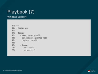 INSERT DESIGNATOR, IF NEEDED27
Playbook (7)
Windows Support
01: ---
02: - hosts: win
03:
04: tasks:
05: - name: ipconfig /all
06: win_command: ipconfig /all
07: register: result
08:
09: - debug:
10: var: result
11: verbosity: 1
01: ---
02: - hosts: win
03:
04: tasks:
05: - name: ipconfig /all
06: win_command: ipconfig /all
07: register: result
08:
09: - debug:
10: var: result
11: verbosity: 1
 