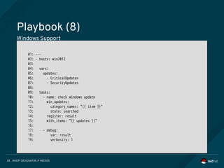 INSERT DESIGNATOR, IF NEEDED28
Playbook (8)
Windows Support
01: ---
02: - hosts: win2012
03:
04: vars:
05: updates:
06: - CriticalUpdates
07: - SecurityUpdates
08:
09: tasks:
10: - name: check windows update
11: win_updates:
12: category_names: "{{ item }}"
13: state: searched
14: register: result
15: with_items: "{{ updates }}"
16:
17: - debug:
18: var: result
19: verbosity: 1
01: ---
02: - hosts: win2012
03:
04: vars:
05: updates:
06: - CriticalUpdates
07: - SecurityUpdates
08:
09: tasks:
10: - name: check windows update
11: win_updates:
12: category_names: "{{ item }}"
13: state: searched
14: register: result
15: with_items: "{{ updates }}"
16:
17: - debug:
18: var: result
19: verbosity: 1
 