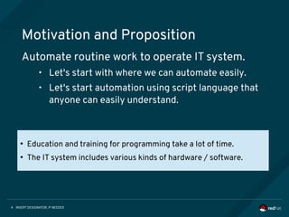 INSERT DESIGNATOR, IF NEEDED4
Motivation and Proposition
Automate routine work to operate IT system.
• Let's start with where we can automate easily.
• Let's start automation using script language that
anyone can easily understand.
●
Education and training for programming take a lot of time.
●
The IT system includes various kinds of hardware / software.
 