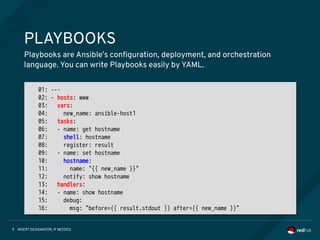 INSERT DESIGNATOR, IF NEEDED9
PLAYBOOKS
Playbooks are Ansible’s configuration, deployment, and orchestration
language. You can write Playbooks easily by YAML.
01: ---
02: - hosts: www
03: vars:
04: new_name: ansible-host1
05: tasks:
06: - name: get hostname
07: shell: hostname
08: register: result
09: - name: set hostname
10: hostname:
11: name: "{{ new_name }}"
12: notify: show hostname
13: handlers:
14: - name: show hostname
15: debug:
16: msg: "before={{ result.stdout }} after={{ new_name }}"
 