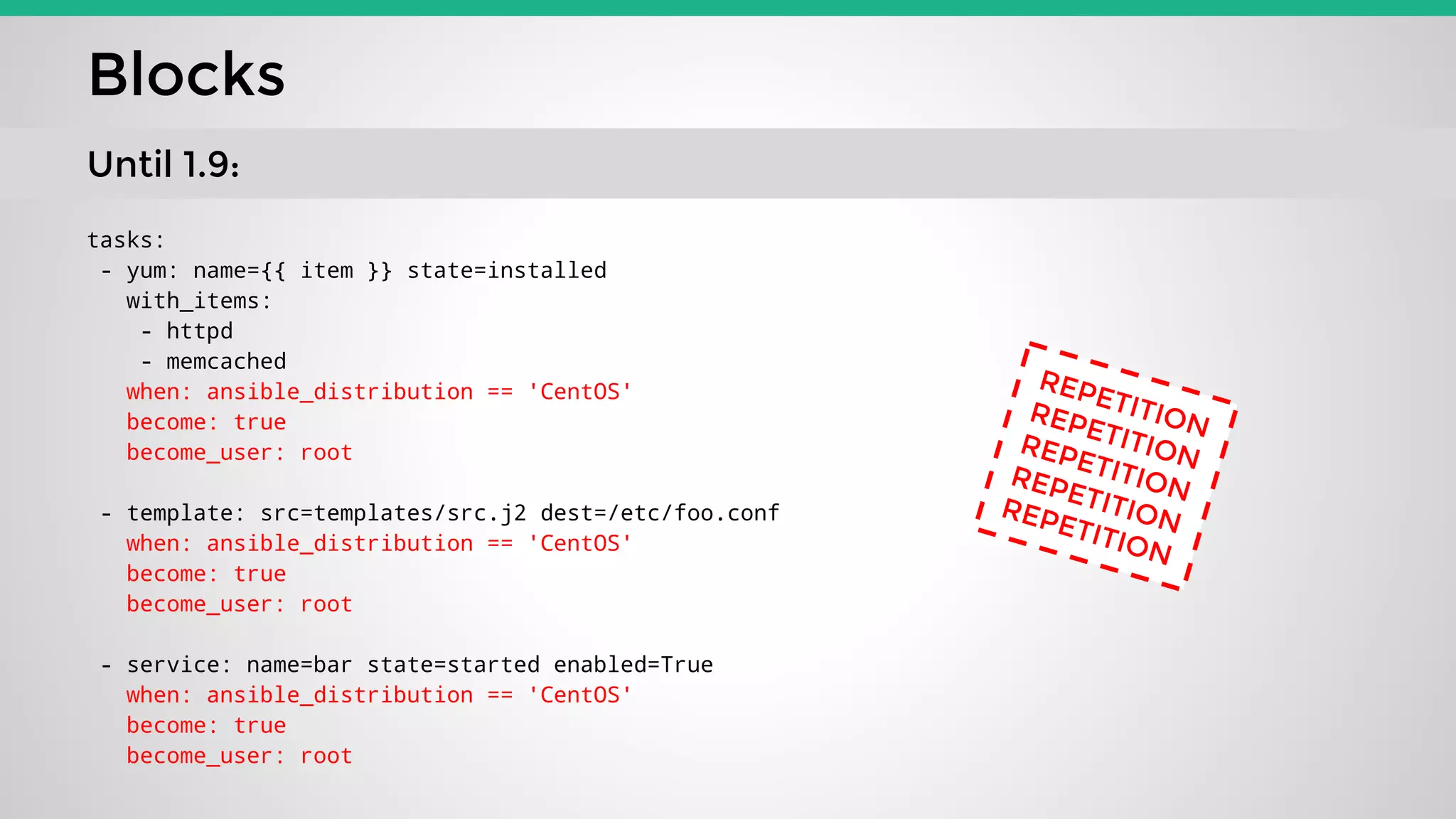 tasks:
- yum: name={{ item }} state=installed
with_items:
- httpd
- memcached
when: ansible_distribution == 'CentOS'
become: true
become_user: root
- template: src=templates/src.j2 dest=/etc/foo.conf
when: ansible_distribution == 'CentOS'
become: true
become_user: root
- service: name=bar state=started enabled=True
when: ansible_distribution == 'CentOS'
become: true
become_user: root
Blocks
Until 1.9:
REPETITIONREPETITIONREPETITIONREPETITIONREPETITION
 