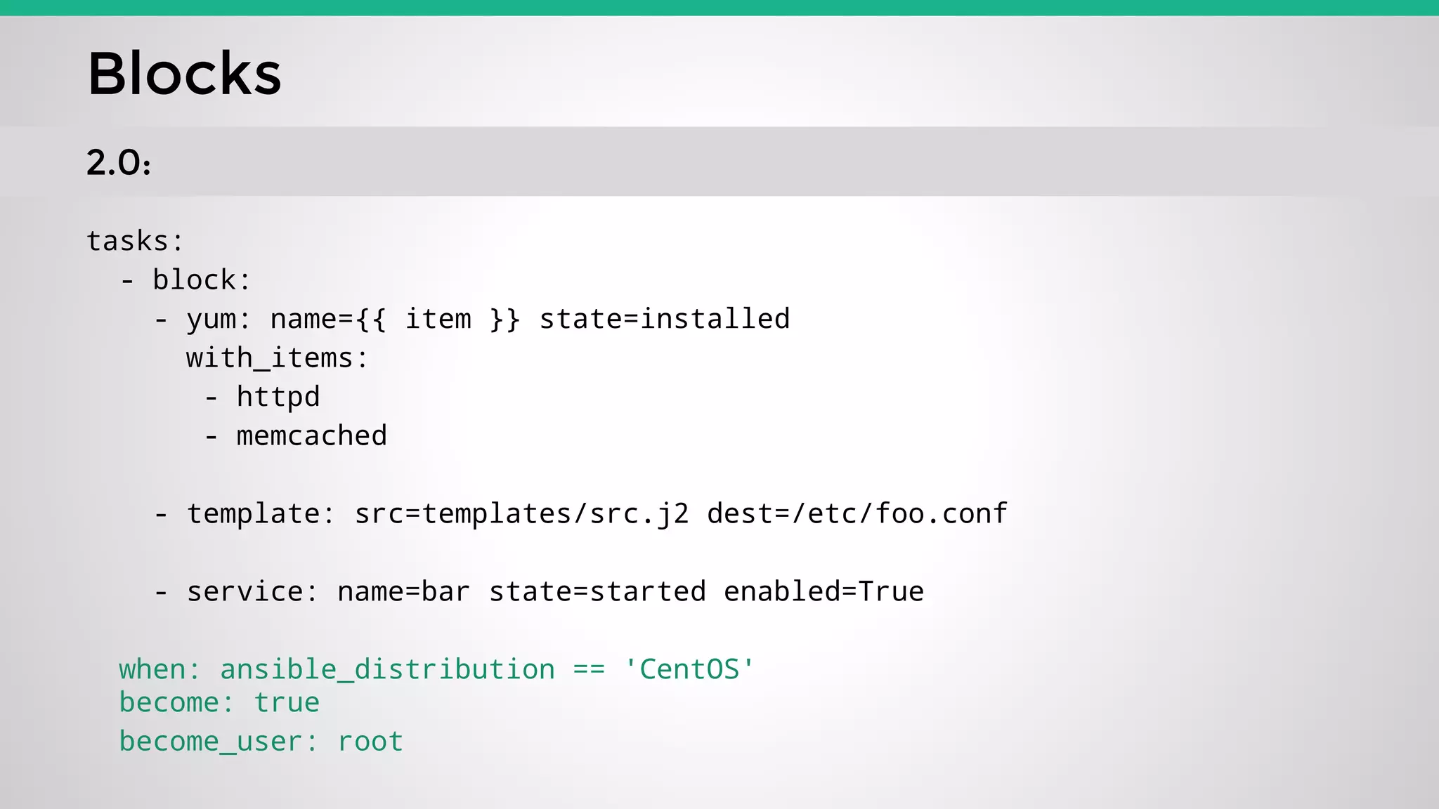 tasks:
- block:
- yum: name={{ item }} state=installed
with_items:
- httpd
- memcached
- template: src=templates/src.j2 dest=/etc/foo.conf
- service: name=bar state=started enabled=True
when: ansible_distribution == 'CentOS'
become: true
become_user: root
Blocks
2.0:
 