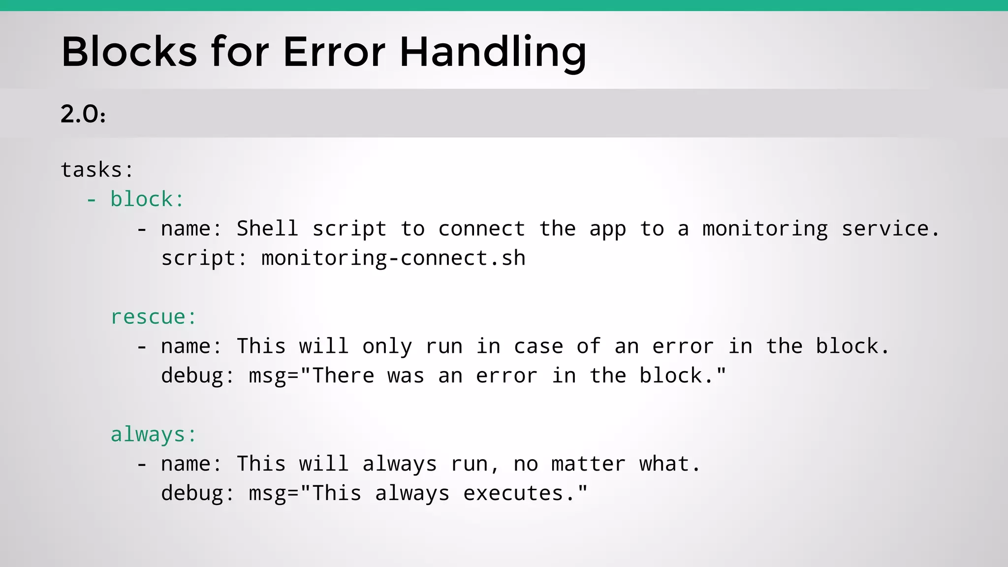 tasks:
- block:
- name: Shell script to connect the app to a monitoring service.
script: monitoring-connect.sh
rescue:
- name: This will only run in case of an error in the block.
debug: msg="There was an error in the block."
always:
- name: This will always run, no matter what.
debug: msg="This always executes."
Blocks for Error Handling
2.0:
 