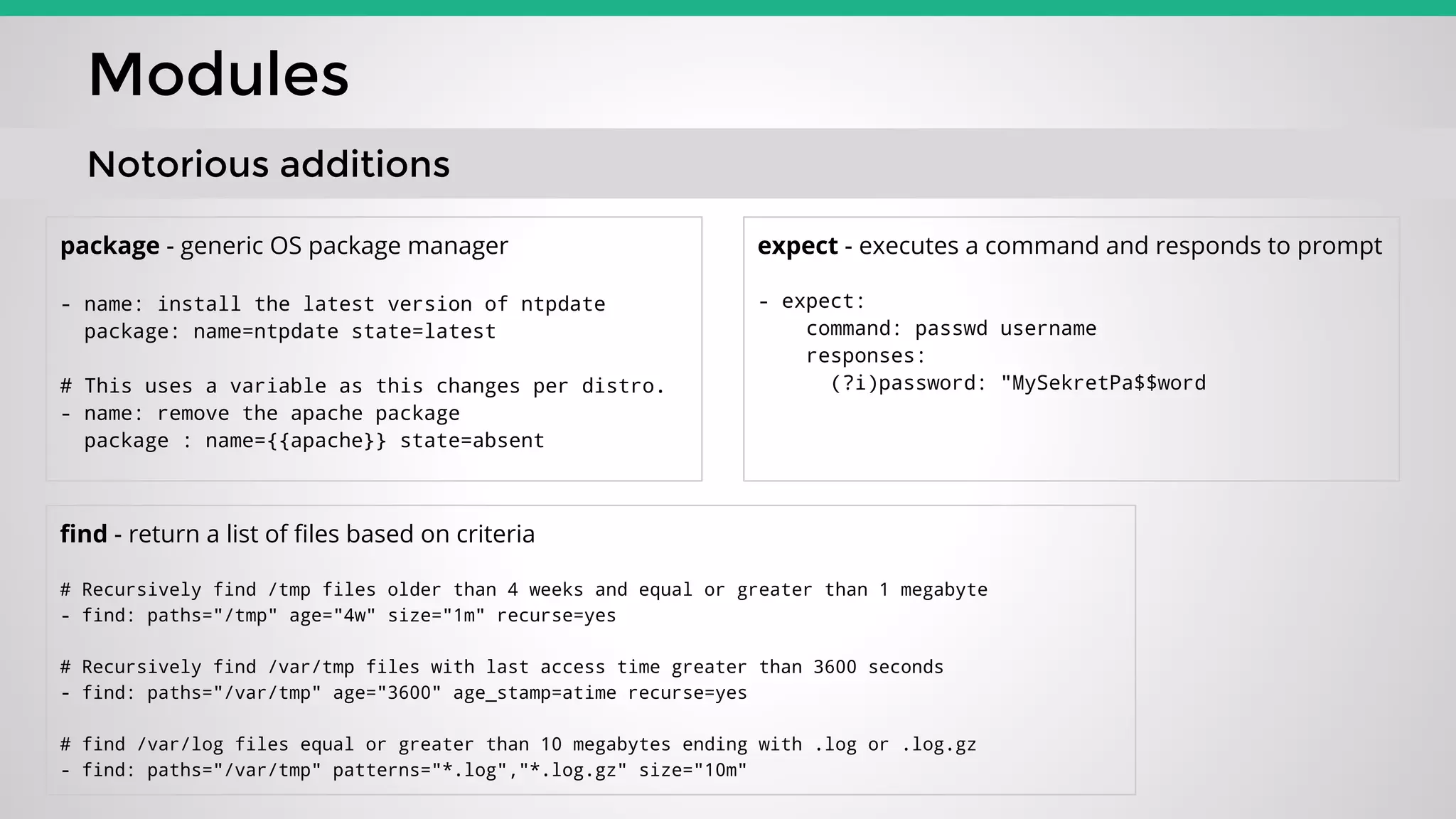 Modules
Notorious additions
package - generic OS package manager
- name: install the latest version of ntpdate
package: name=ntpdate state=latest
# This uses a variable as this changes per distro.
- name: remove the apache package
package : name={{apache}} state=absent
expect - executes a command and responds to prompt
- expect:
command: passwd username
responses:
(?i)password: "MySekretPa$$word
find - return a list of files based on criteria
# Recursively find /tmp files older than 4 weeks and equal or greater than 1 megabyte
- find: paths="/tmp" age="4w" size="1m" recurse=yes
# Recursively find /var/tmp files with last access time greater than 3600 seconds
- find: paths="/var/tmp" age="3600" age_stamp=atime recurse=yes
# find /var/log files equal or greater than 10 megabytes ending with .log or .log.gz
- find: paths="/var/tmp" patterns="*.log","*.log.gz" size="10m"
 