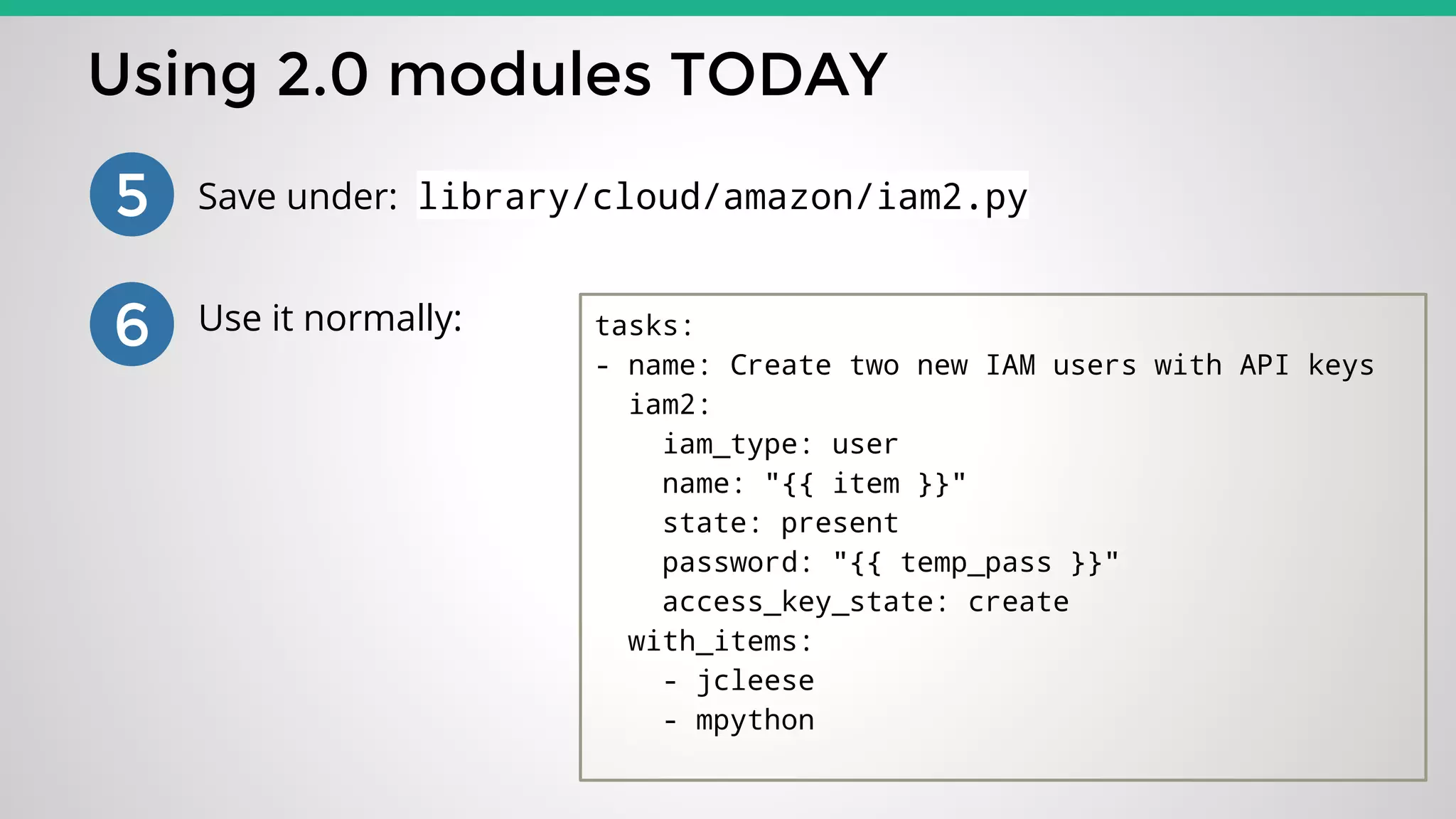 Using 2.0 modules TODAY
5 Save under: library/cloud/amazon/iam2.py
6 Use it normally: tasks:
- name: Create two new IAM users with API keys
iam2:
iam_type: user
name: "{{ item }}"
state: present
password: "{{ temp_pass }}"
access_key_state: create
with_items:
- jcleese
- mpython
 