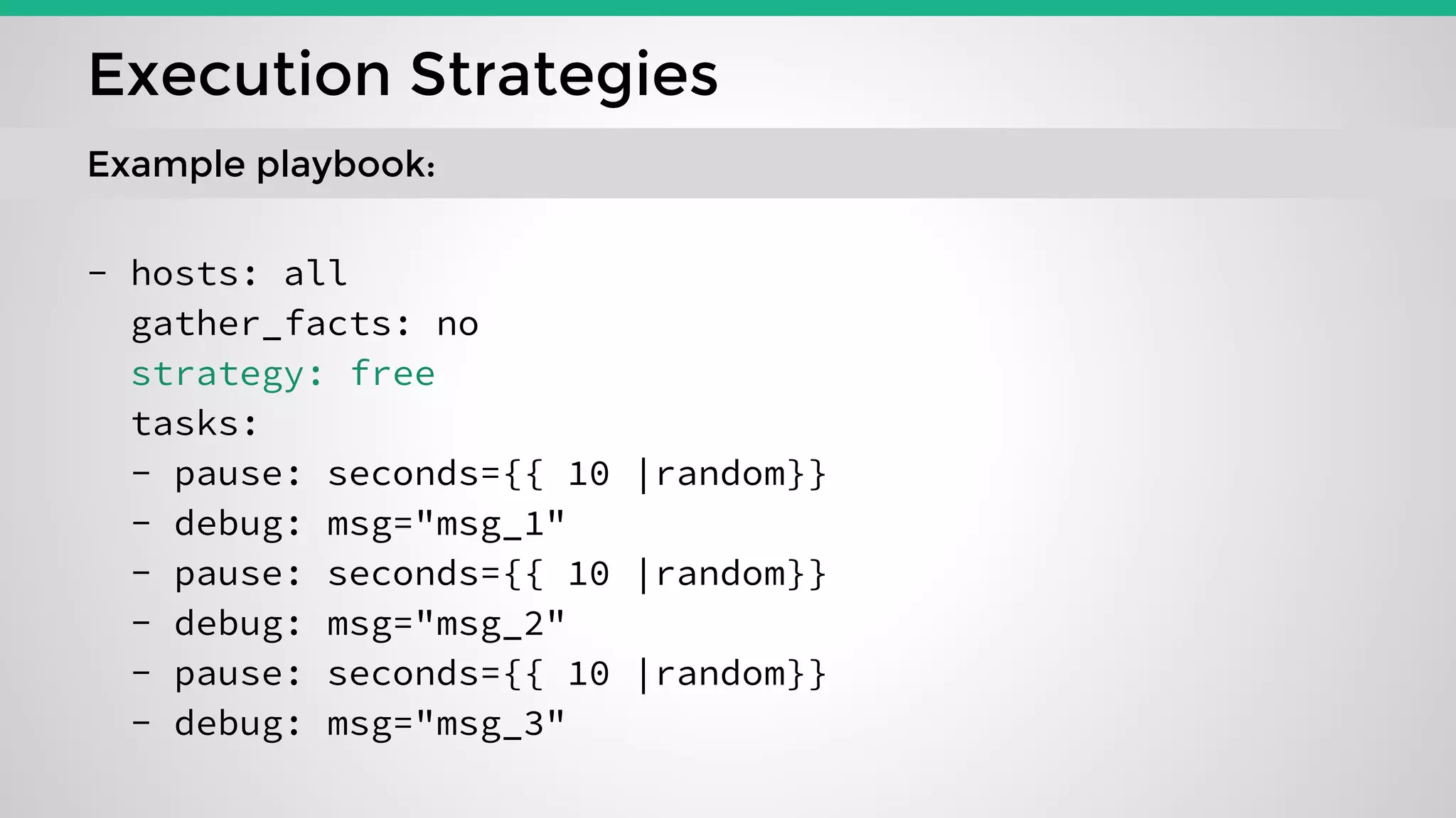 - hosts: all
gather_facts: no
strategy: free
tasks:
- pause: seconds={{ 10 |random}}
- debug: msg="msg_1"
- pause: seconds={{ 10 |random}}
- debug: msg="msg_2"
- pause: seconds={{ 10 |random}}
- debug: msg="msg_3"
Execution Strategies
Example playbook:
 