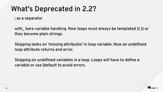12
What's Deprecated in 2.2?
; as a separator
with_ bare variable handling. Now loops must always be templated {{ }} or
they become plain strings.
Skipping tasks on 'missing attributes' in loop variable. Now an undefined
loop attribute returns and error.
Skipping on undefined variables in a loop. Loops will have to define a
variable or use |default to avoid errors.
 