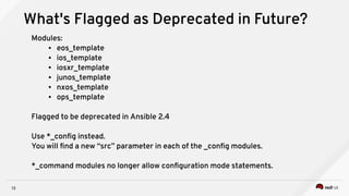 13
What's Flagged as Deprecated in Future?
Modules:
● eos_template
● ios_template
● iosxr_template
● junos_template
● nxos_template
● ops_template
Flagged to be deprecated in Ansible 2.4
Use *_config instead.
You will find a new “src” parameter in each of the _config modules.
*_command modules no longer allow configuration mode statements.
 