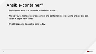 14
Ansible-container?
Ansible container is a separate but related project.
Allows you to manage your containers and container lifecycle using ansible (we can
cover in depth next time).
It's still separate to ansible core today.
 