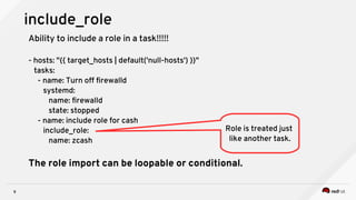 9
include_role
Ability to include a role in a task!!!!!
- hosts: "{{ target_hosts | default('null-hosts') }}"
tasks:
- name: Turn off firewalld
systemd:
name: firewalld
state: stopped
- name: include role for cash
include_role:
name: zcash
The role import can be loopable or conditional.
Role is treated just
like another task.
 