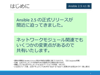 はじめに
2
Ansible 2.5 の正式リリースが
間近に迫ってきました。
ネットワークモジュール関連でも
いくつかの変更点があるので
共有いたします。
・資料の情報は Ansible 2.5.0 rc1 時点の独自の調査に基づくものです。...