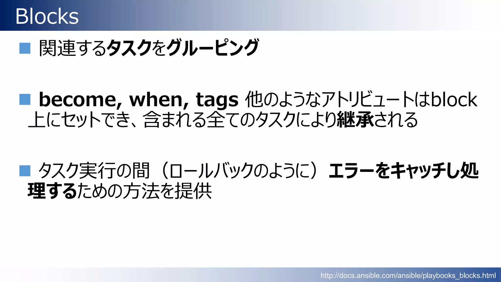 Blocks
 関連するタスクをグルーピング
 become, when, tags 他のようなアトリビュートはblock
上にセットでき、含まれる全てのタスクにより継承される
 タスク実行の間（ロールバックのように）エラーをキャッチし処
理するための方法を提供
http://docs.ansible.com/ansible/playbooks_blocks.html
 