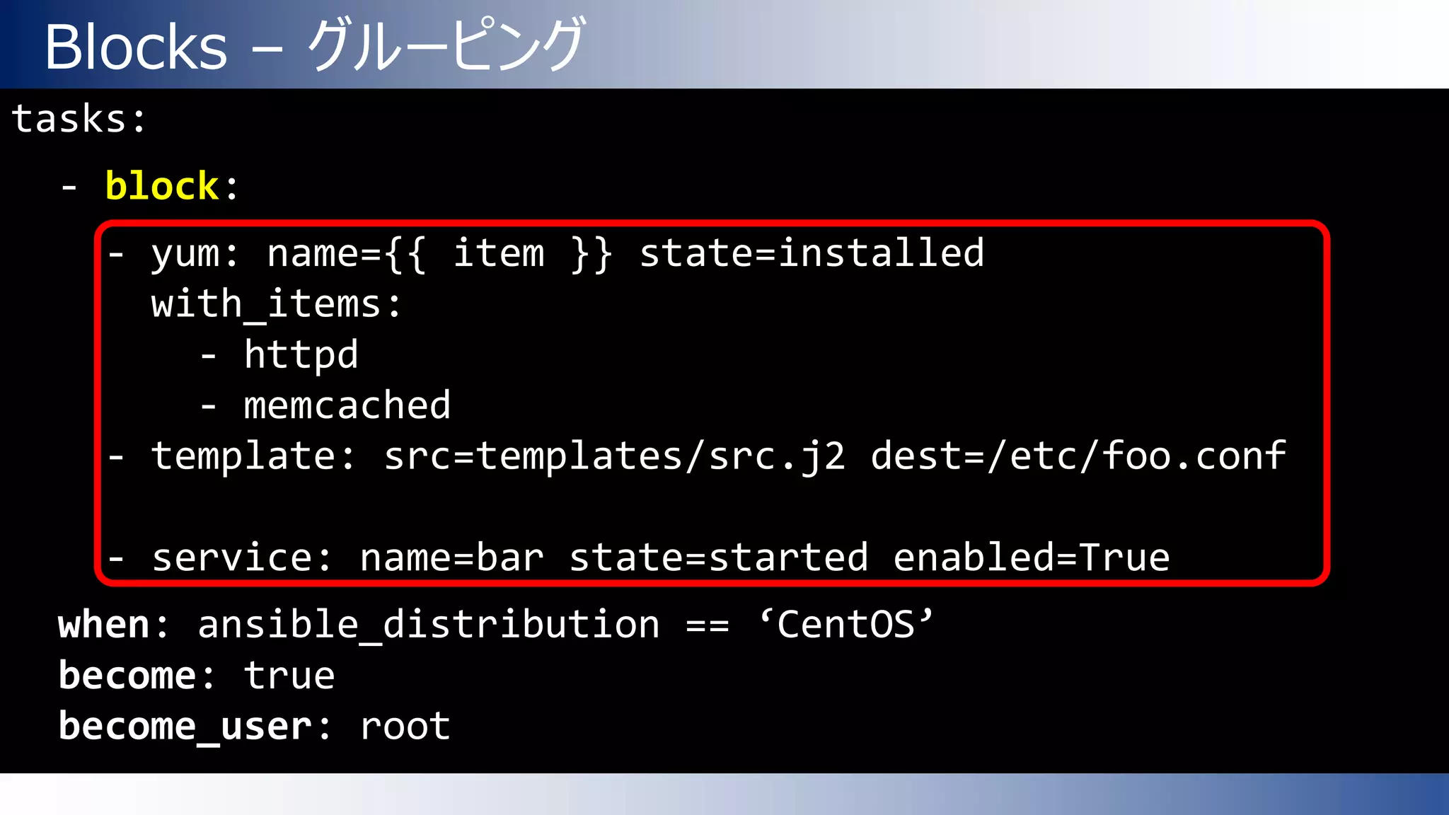 Blocks – グルーピング
tasks:
- block:
- yum: name={{ item }} state=installed
with_items:
- httpd
- memcached
- template: src=templates/src.j2 dest=/etc/foo.conf
- service: name=bar state=started enabled=True
when: ansible_distribution == ‘CentOS’
become: true
become_user: root
 