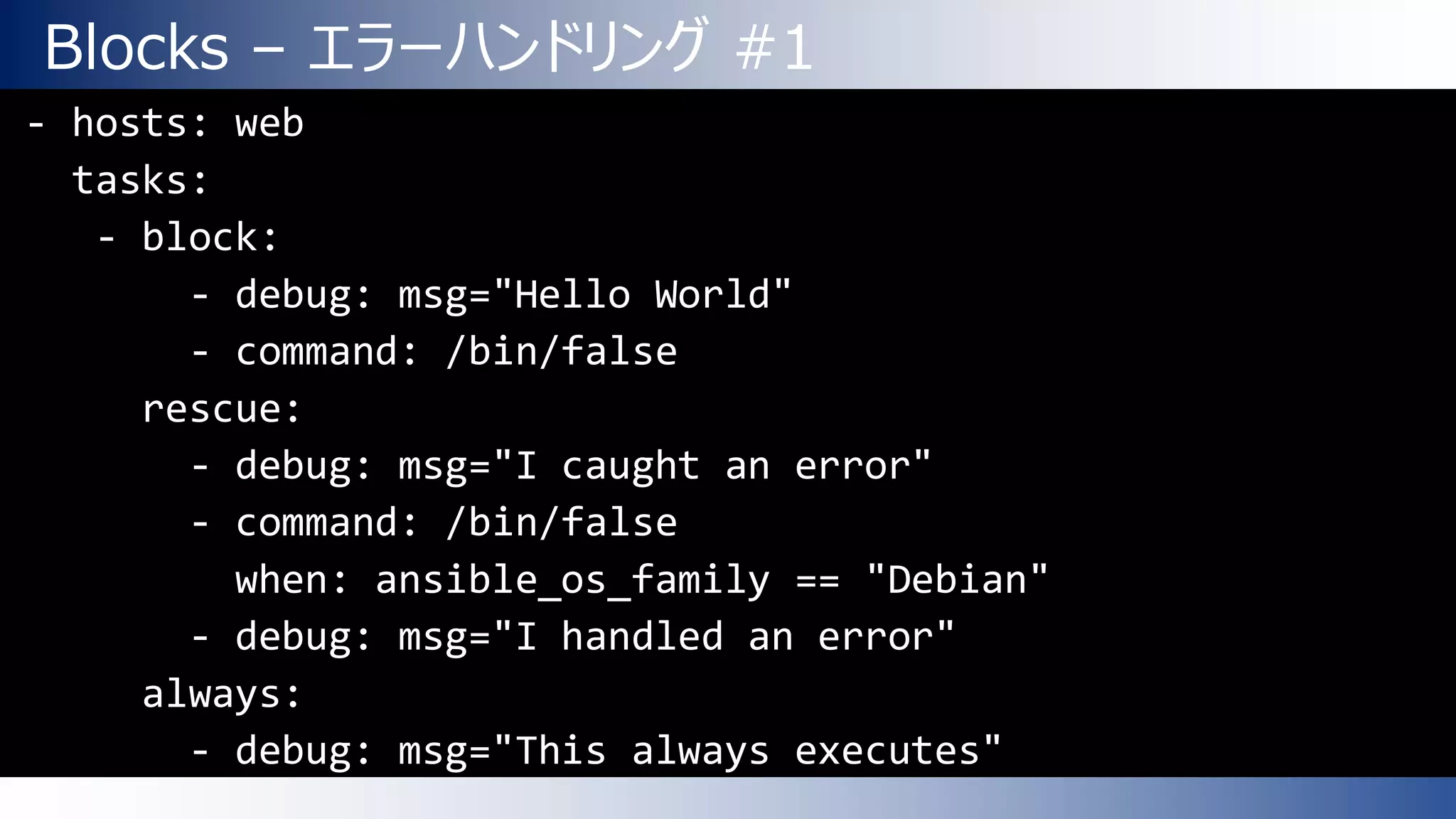 Blocks – エラーハンドリング #1
- hosts: web
tasks:
- block:
- debug: msg="Hello World"
- command: /bin/false
rescue:
- debug: msg="I caught an error"
- command: /bin/false
when: ansible_os_family == "Debian"
- debug: msg="I handled an error"
always:
- debug: msg="This always executes"
 