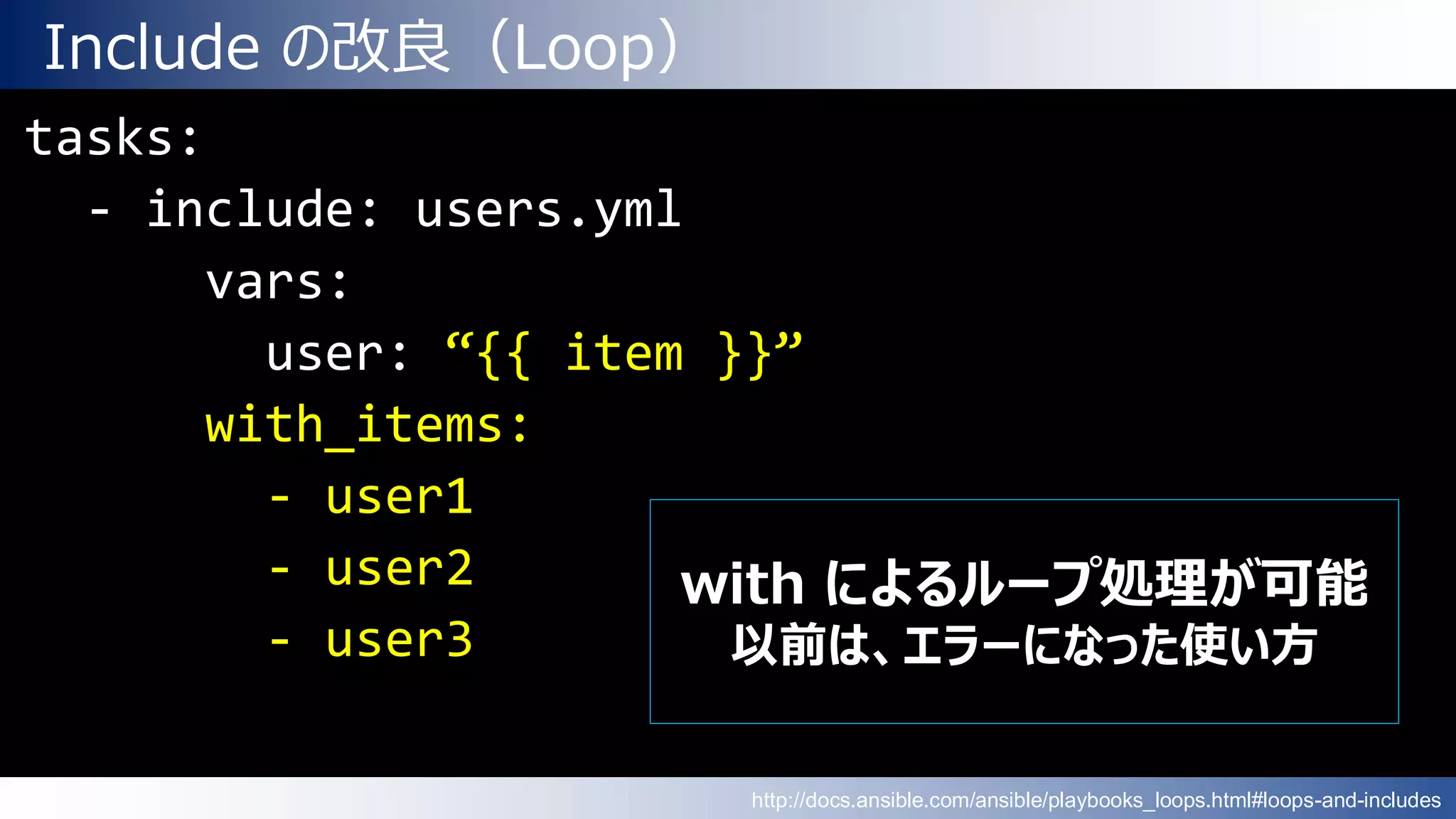 Include の改良（Loop）
tasks:
- include: users.yml
vars:
user: “{{ item }}”
with_items:
- user1
- user2
- user3
with によるループ処理が可能
以前は、エラーになった使い方
http://docs.ansible.com/ansible/playbooks_loops.html#loops-and-includes
 