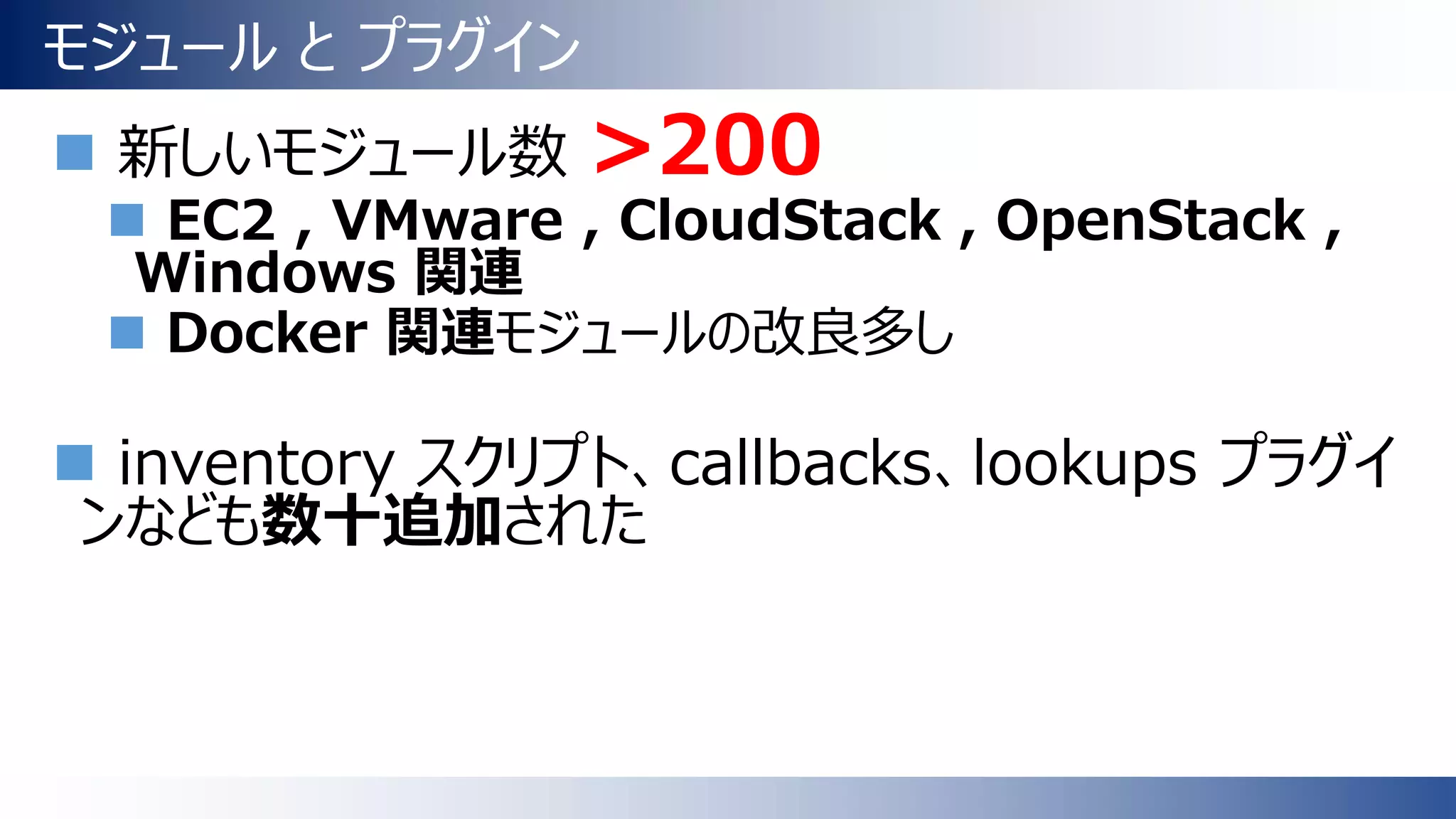 モジュール と プラグイン
 新しいモジュール数 >200
 EC2 , VMware , CloudStack , OpenStack ,
Windows 関連
 Docker 関連モジュールの改良多し
 inventory スクリプト、callbacks、lookups プラグイ
ンなども数十追加された
 