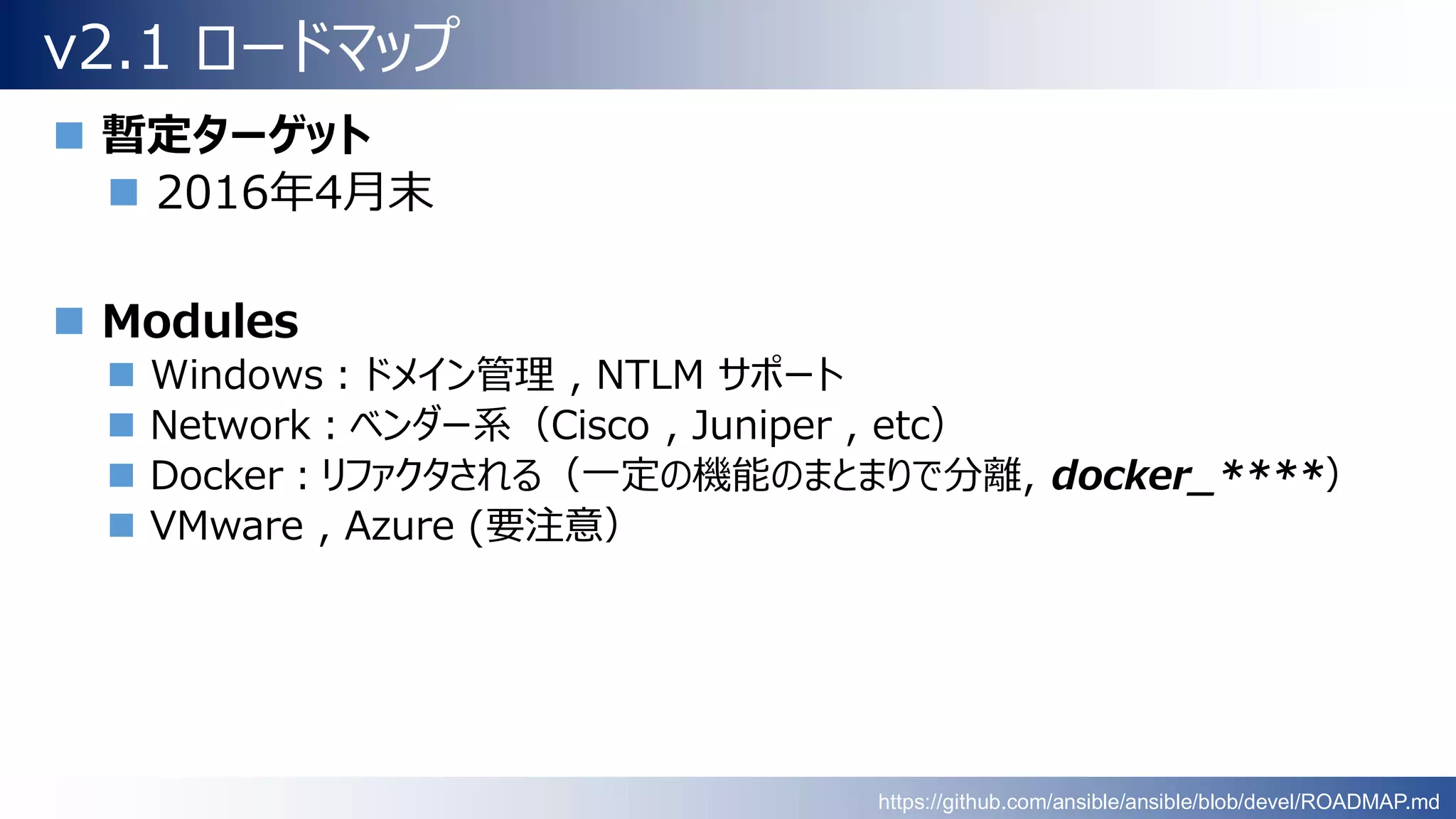 v2.1 ロードマップ
 暫定ターゲット
 2016年4月末
 Modules
 Windows：ドメイン管理 , NTLM サポート
 Network：ベンダー系（Cisco , Juniper , etc）
 Docker：リファクタされる（一定の機能のまとまりで分離, docker_****）
 VMware , Azure (要注意）
https://github.com/ansible/ansible/blob/devel/ROADMAP.md
 