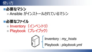 使い方
必要なマシン
 Ansible がインストールされているマシン
必要なファイル
 Inventory（インベントリ）
 Playbook（プレイブック）
Inventory : my_hosts
Playbook : playbook.yml
 