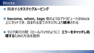 Blocks
 関連するタスクをグルーピング
 become, when, tags 他のようなアトリビュートはblock
上にセットでき、含まれる全てのタスクにより継承される
 タスク実行の間（ロールバックのように）エラーをキャッチし処
理するための方法を提供
http://docs.ansible.com/ansible/playbooks_blocks.html
 