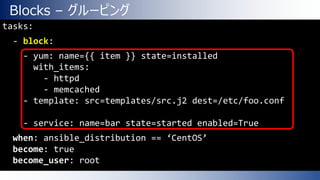 Blocks – グルーピング
tasks:
- block:
- yum: name={{ item }} state=installed
with_items:
- httpd
- memcached
- template: src=templates/src.j2 dest=/etc/foo.conf
- service: name=bar state=started enabled=True
when: ansible_distribution == ‘CentOS’
become: true
become_user: root
 