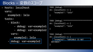 Blocks – 変数のスコープ
- hosts: localhost
vars:
example1: lelo
tasks:
- block:
- debug: var=example1
- debug: var=example2
vars:
example2: lola
- debug: var=example2
TASK [debug] ***************************
ok: [localhost] => {
"example1": "lelo"
}
TASK [debug] ***************************
ok: [localhost] => {
"example2": "lola"
}
TASK [debug] ***************************
ok: [localhost] => {
"example2": "VARIABLE IS NOT
DEFINED!"
}
 