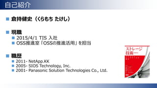 自己紹介
 倉持健史（くらもち たけし）
 現職
 2015/4/1 TIS 入社
 OSS推進室 「OSSの推進活用」 を担当
 職歴
 2011- NetApp.KK
 2005- SIOS Technology, Inc.
 2001- Panasonic Solution Technologies Co., Ltd.
 