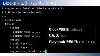 Blocks – エラーハンドリング #2
• 例# any_errors_fatal on blocks works with
# 2.0.1+ (to be released)
---
- hosts: web
tasks:
- block:
- deploy task 1 ...
- deploy task 2 ...
rescue:
- undo task ...
- undo task ...
any_errors_fatal: true
Block内処理 に失敗したら
リカバリ をして
Playbook を抜ける（アボート）する
 