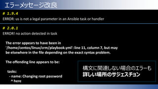 エラーメッセージ改良
# 1.9.4
ERROR: us is not a legal parameter in an Ansible task or handler
# 2.0.1
ERROR! no action detected in task
The error appears to have been in
'/home/centos/linux/crm/playbook.yml': line 11, column 7, but may
be elsewhere in the file depending on the exact syntax problem.
The offending line appears to be:
tasks:
- name: Changing root password
^ here
構文に関連しない場合のエラーも
詳しい場所のサジェスチョン
 