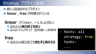 Strategy プラグイン追加
 新しく追加されたプラグイン
 linear , free が用意されている
linear（デフォルト、～1.9.xと同じ）
 全ホストの実行終了を待つ
 serial ディレクティブ（並列数）と併用可
free
 全ホストの実行終了を待たずに実行する
http://docs.ansible.com/ansible/playbooks_strategies.html
 