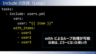 Include の改良（Loop）
tasks:
- include: users.yml
vars:
user: “{{ item }}”
with_items:
- user1
- user2
- user3
with によるループ処理が可能
以前は、エラーになった使い方
http://docs.ansible.com/ansible/playbooks_loops.html#loops-and-includes
 