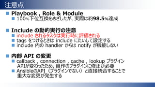 注意点
 Playbook , Role & Module
 100%下位互換をめざしたが、実際は約98.5%達成
 Include の動的実行の注意
 include されるタスクは実行時に評価される
 tags をつけるときは include にたいして設定する
 include 内の handler からは notify が機能しない
 内部 API の変更
 callback , connection , cache , lookup プラグイン
APIが変わったため、自作のプラグインに修正が必要
 AnsibleのAPI（プラグインでない）と直接統合することで
重大な変更が発生する
 