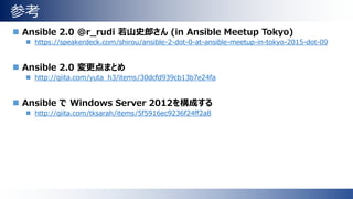参考
 Ansible 2.0 @r_rudi 若山史郎さん (in Ansible Meetup Tokyo)
 https://speakerdeck.com/shirou/ansible-2-dot-0-at-ansible-meetup-in-tokyo-2015-dot-09
 Ansible 2.0 変更点まとめ
 http://qiita.com/yuta_h3/items/30dcfd939cb13b7e24fa
 Ansible で Windows Server 2012を構成する
 http://qiita.com/tksarah/items/5f5916ec9236f24ff2a8
 
