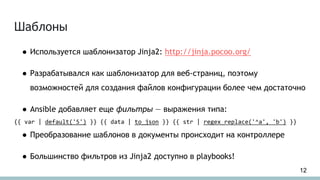 Шаблоны
● Используется шаблонизатор Jinja2: http://jinja.pocoo.org/
● Разрабатывался как шаблонизатор для веб-страниц, поэтому
возможностей для создания файлов конфигурации более чем достаточно
● Ansible добавляет еще фильтры — выражения типа:
{{ var | default('5') }} {{ data | to_json }} {{ str | regex_replace('^a', 'b') }}
● Преобразование шаблонов в документы происходит на контроллере
● Большинство фильтров из Jinja2 доступно в playbooks!
12
 