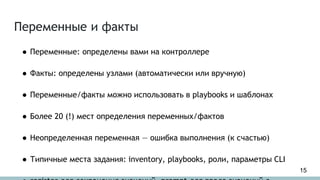 Переменные и факты
● Переменные: определены вами на контроллере
● Факты: определены узлами (автоматически или вручную)
● Переменные/факты можно использовать в playbooks и шаблонах
● Более 20 (!) мест определения переменных/фактов
● Неопределенная переменная — ошибка выполнения (к счастью)
● Типичные места задания: inventory, playbooks, роли, параметры CLI
15
 