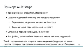 Пример: Multistage
● Три окружения: production, staging и dev
● Создаем отдельный inventory для каждого окружения
○ Переменные окружения задаются в inventory
○ Сервера также перечисляются в inventory
● Остальные переменные задаем в playbook
● Все файлы, кроме файлов inventory, общие для всех окружений
Такой подход позволяет получать идентичную конфигурацию на разных
группах серверов, при этом оставляя возможность вносить необходимые 16
 
