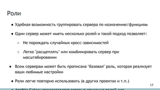 Роли
● Удобная возможность группировать сервера по назначению/функциям
● Один сервер может иметь несколько ролей и такой подход позволяет:
○ Не порождать случайных кросс-зависимостей
○ Легко "расщеплять" или комбинировать сервер при
масштабировании
● Всем серверам может быть прописана "базовая" роль, которая реализует
ваши любимые настройки
● Роли легче повторно использовать (в других проектах и т.п.)
17
 